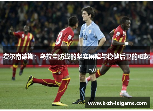 费尔南德斯:乌拉圭防线的坚实屏障与稳健后卫的崛起 费尔南德斯:乌拉圭防线的坚实屏障与稳健后卫的崛起